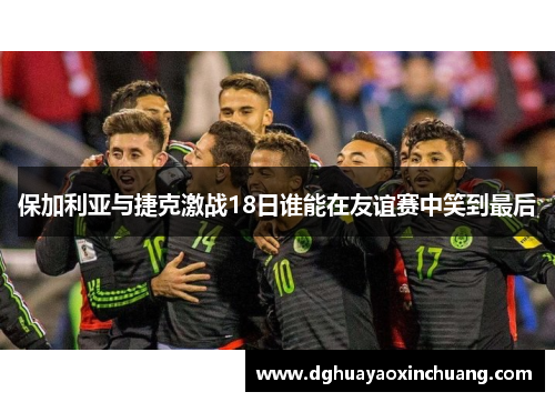 保加利亚与捷克激战18日谁能在友谊赛中笑到最后