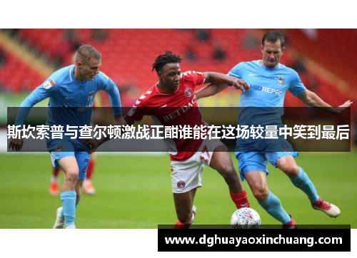 斯坎索普与查尔顿激战正酣谁能在这场较量中笑到最后