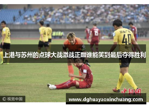 上港与苏州的点球大战激战正酣谁能笑到最后夺得胜利